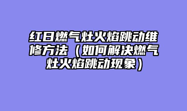 红日燃气灶火焰跳动维修方法（如何解决燃气灶火焰跳动现象）