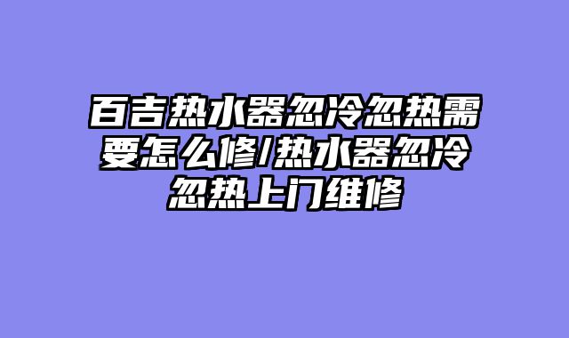 百吉热水器忽冷忽热需要怎么修/热水器忽冷忽热上门维修