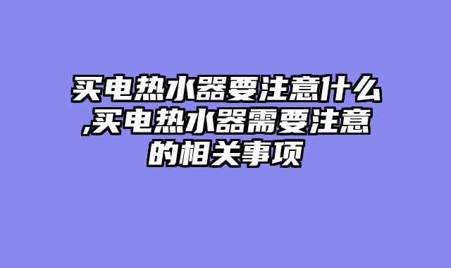 买电热水器要注意什么,买电热水器需要注意的相关事项