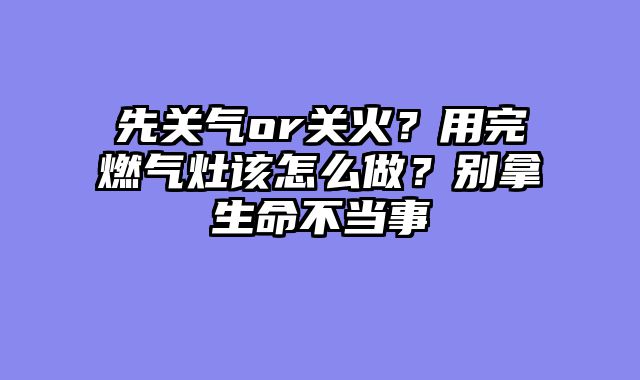 先关气or关火？用完燃气灶该怎么做？别拿生命不当事