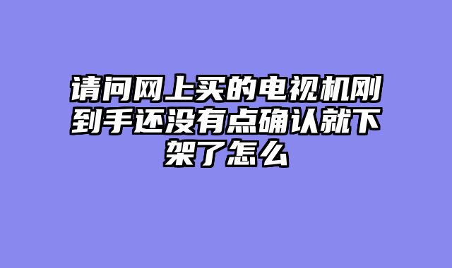 请问网上买的电视机刚到手还没有点确认就下架了怎么