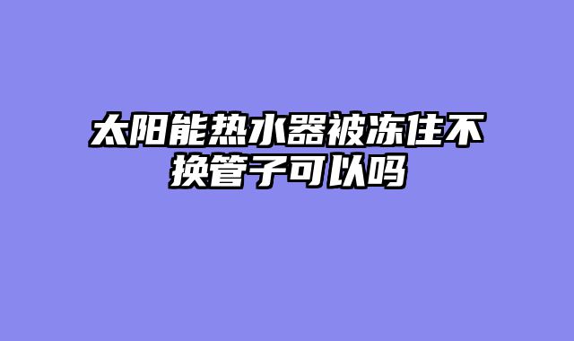 太阳能热水器被冻住不换管子可以吗
