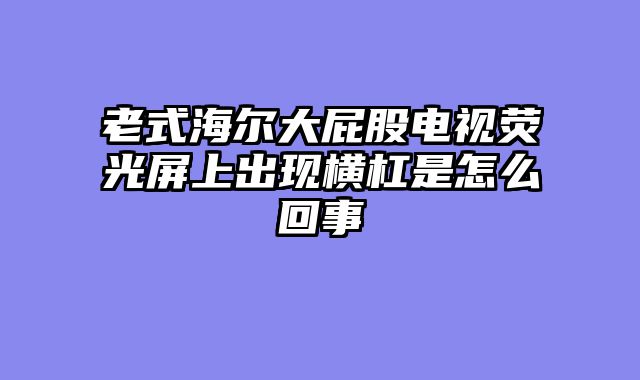 老式海尔大屁股电视荧光屏上出现横杠是怎么回事