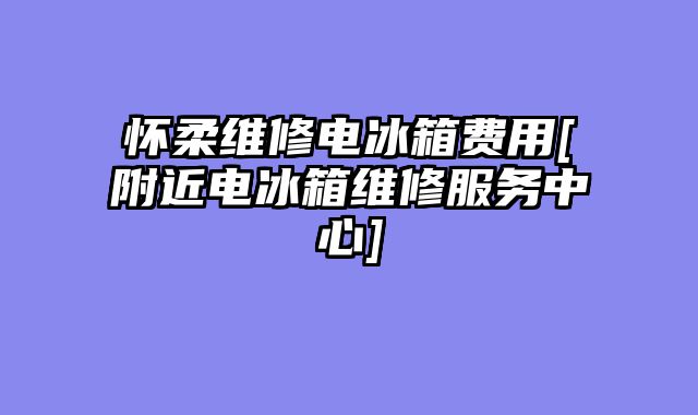怀柔维修电冰箱费用[附近电冰箱维修服务中心]