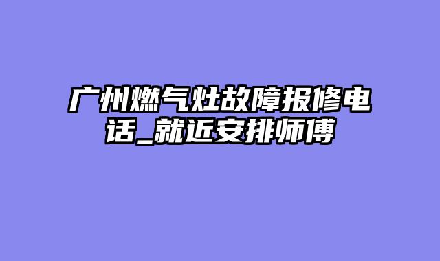 广州燃气灶故障报修电话_就近安排师傅