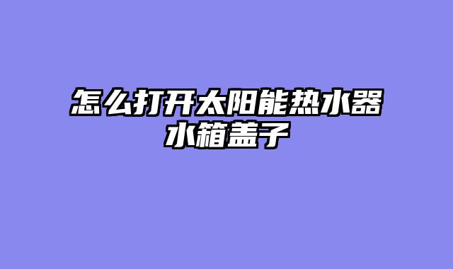 怎么打开太阳能热水器水箱盖子