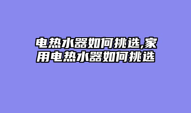 电热水器如何挑选,家用电热水器如何挑选