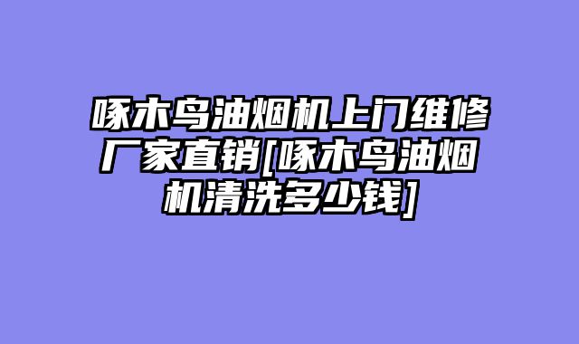 啄木鸟油烟机上门维修厂家直销[啄木鸟油烟机清洗多少钱]