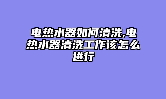 电热水器如何清洗,电热水器清洗工作该怎么进行