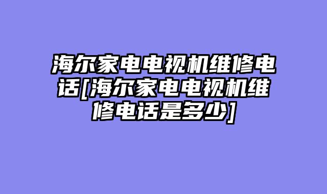 海尔家电电视机维修电话[海尔家电电视机维修电话是多少]