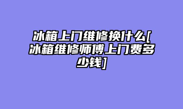 冰箱上门维修换什么[冰箱维修师傅上门费多少钱]