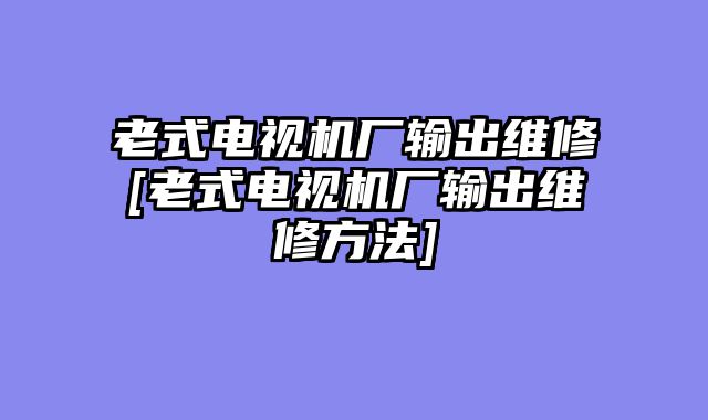 老式电视机厂输出维修[老式电视机厂输出维修方法]