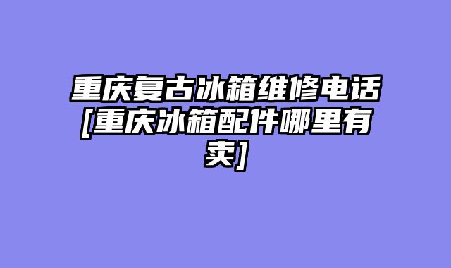 重庆复古冰箱维修电话[重庆冰箱配件哪里有卖]