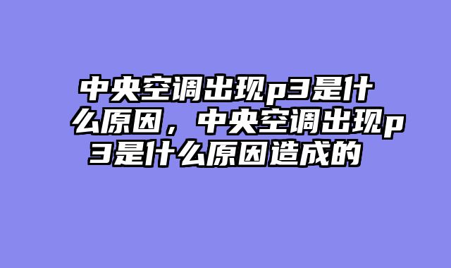 中央空调出现p3是什么原因，中央空调出现p3是什么原因造成的