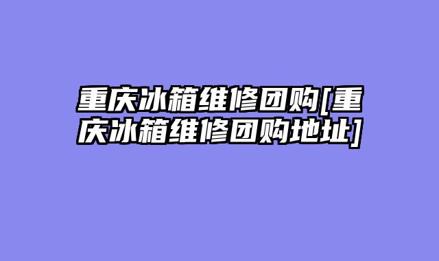 重庆冰箱维修团购[重庆冰箱维修团购地址]