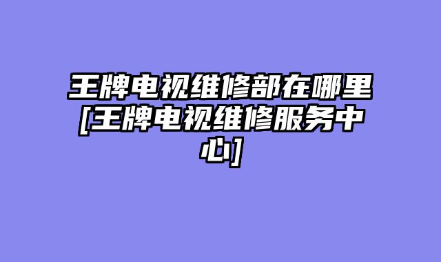 王牌电视维修部在哪里[王牌电视维修服务中心]
