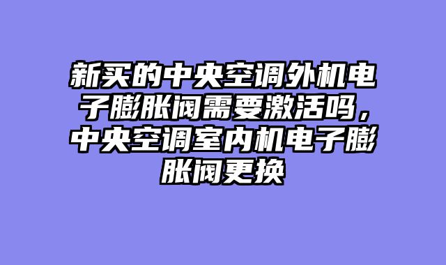 新买的中央空调外机电子膨胀阀需要激活吗，中央空调室内机电子膨胀阀更换