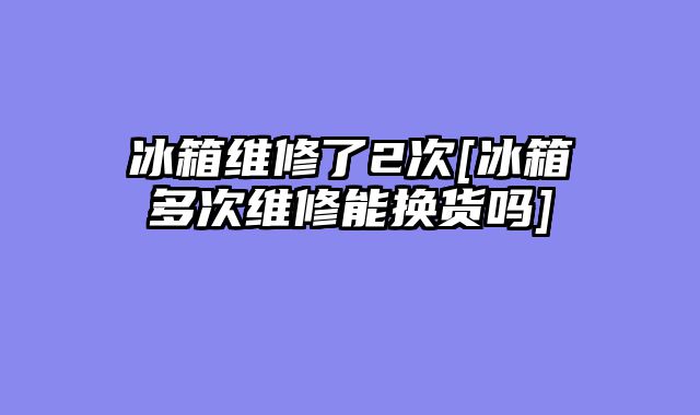 冰箱维修了2次[冰箱多次维修能换货吗]
