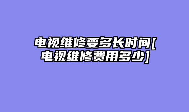电视维修要多长时间[电视维修费用多少]