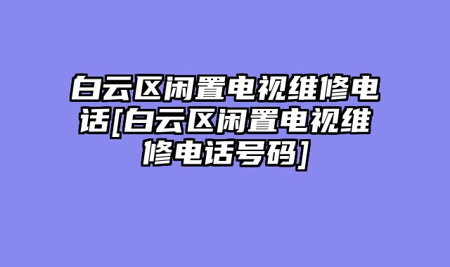 白云区闲置电视维修电话[白云区闲置电视维修电话号码]
