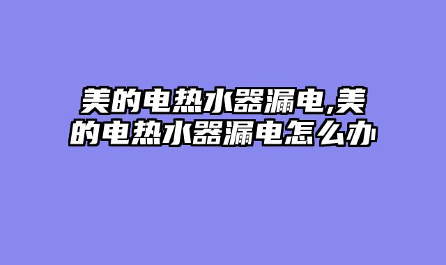 美的电热水器漏电,美的电热水器漏电怎么办
