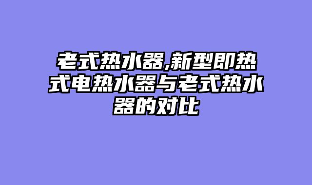 老式热水器,新型即热式电热水器与老式热水器的对比