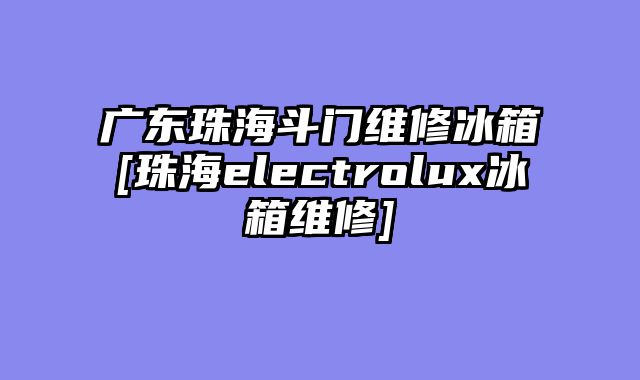 广东珠海斗门维修冰箱[珠海electrolux冰箱维修]