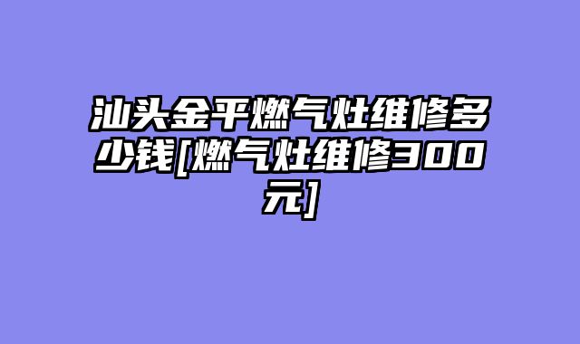 汕头金平燃气灶维修多少钱[燃气灶维修300元]
