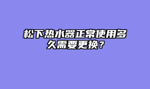 松下热水器正常使用多久需要更换？