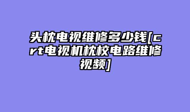 头枕电视维修多少钱[crt电视机枕校电路维修视频]