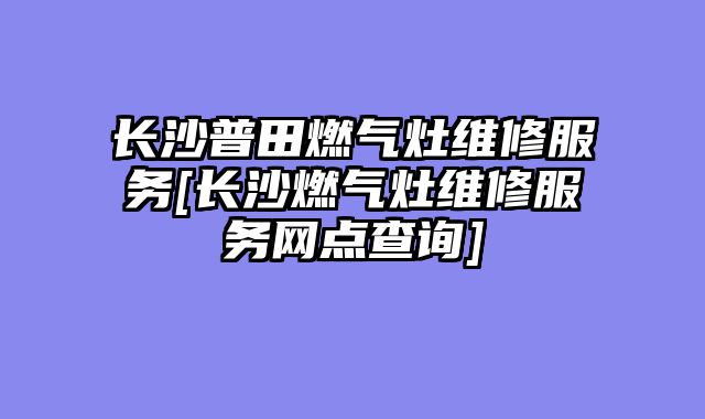 长沙普田燃气灶维修服务[长沙燃气灶维修服务网点查询]