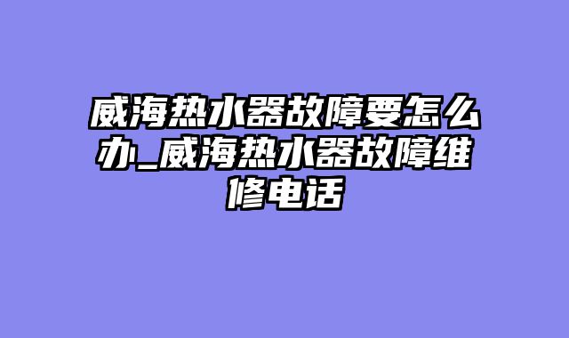 威海热水器故障要怎么办_威海热水器故障维修电话