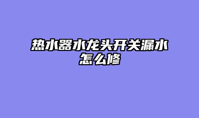 热水器水龙头开关漏水怎么修