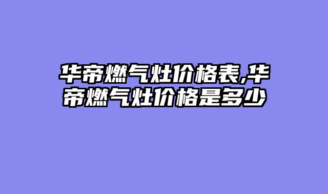 华帝燃气灶价格表,华帝燃气灶价格是多少