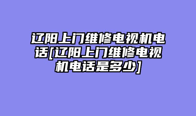 辽阳上门维修电视机电话[辽阳上门维修电视机电话是多少]