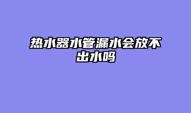 热水器水管漏水会放不出水吗