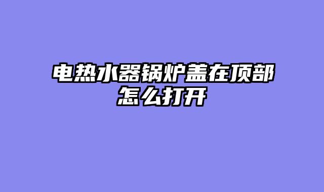 电热水器锅炉盖在顶部怎么打开