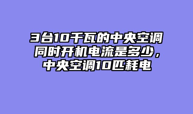 3台10千瓦的中央空调同时开机电流是多少，中央空调10匹耗电