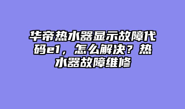 华帝热水器显示故障代码e1，怎么解决？热水器故障维修