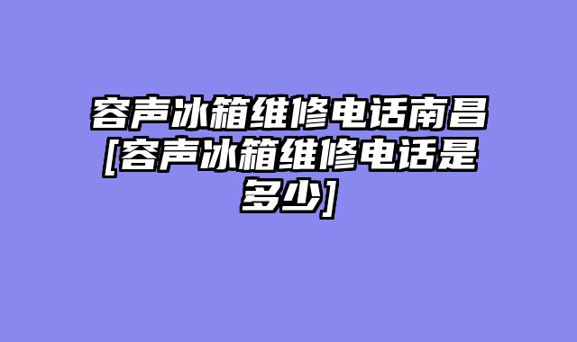 容声冰箱维修电话南昌[容声冰箱维修电话是多少]