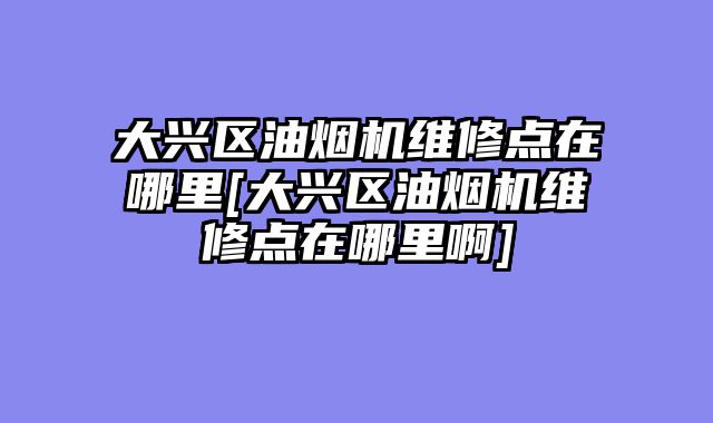 大兴区油烟机维修点在哪里[大兴区油烟机维修点在哪里啊]