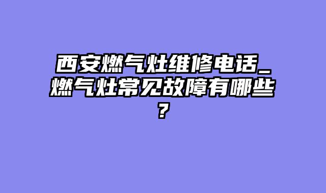 西安燃气灶维修电话_燃气灶常见故障有哪些?