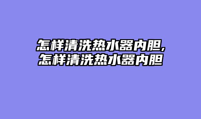 怎样清洗热水器内胆,怎样清洗热水器内胆