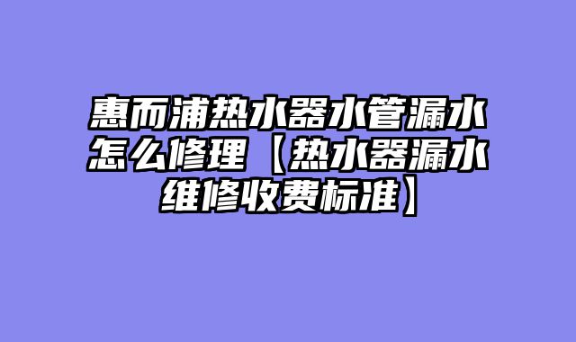 惠而浦热水器水管漏水怎么修理【热水器漏水维修收费标准】