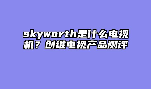 skyworth是什么电视机？创维电视产品测评