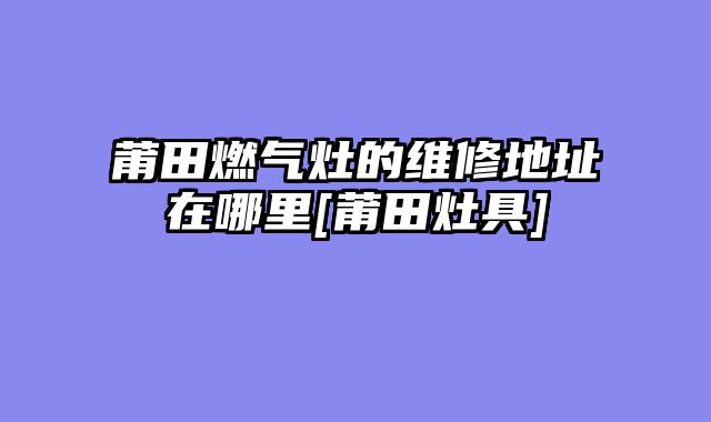 莆田燃气灶的维修地址在哪里[莆田灶具]