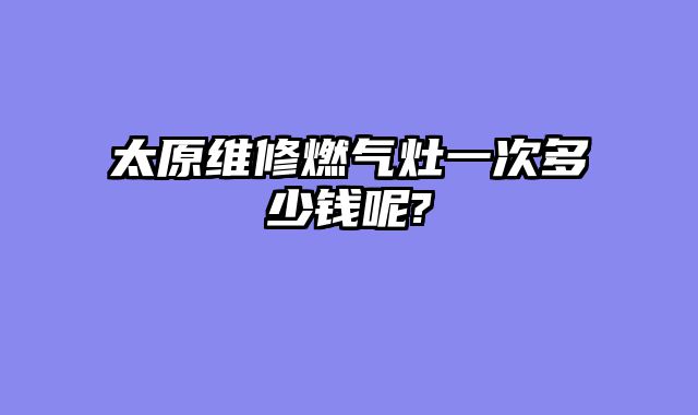 太原维修燃气灶一次多少钱呢?