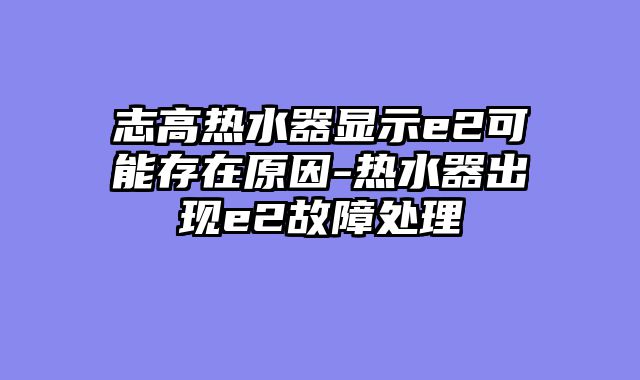 志高热水器显示e2可能存在原因-热水器出现e2故障处理