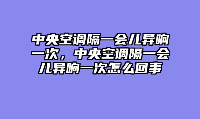 中央空调隔一会儿异响一次，中央空调隔一会儿异响一次怎么回事