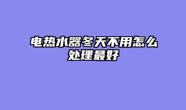 电热水器冬天不用怎么处理最好